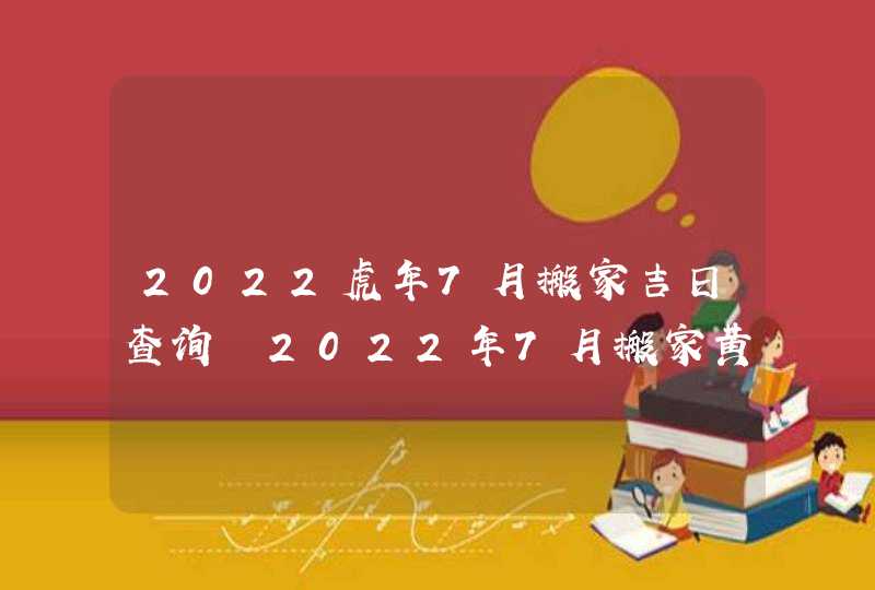 2022虎年7月搬家吉日查询 2022年7月搬家黄道吉日一览表